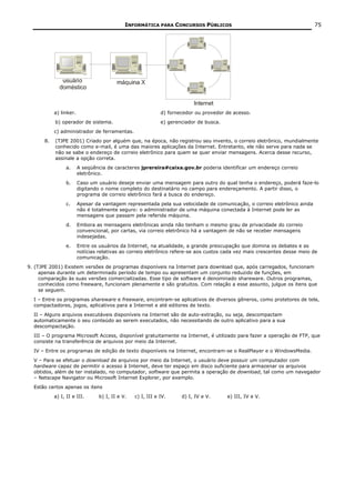 INFORMÁTICA PARA CONCURSOS PÚBLICOS                                          75




           a) linker.                                        d) fornecedor ou provedor de acesso.
           b) operador de sistema.                           e) gerenciador de busca.
           c) administrador de ferramentas.
      8.   (TJPE 2001) Criado por alguém que, na época, não registrou seu invento, o correio eletrônico, mundialmente
           conhecido como e-mail, é uma das maiores aplicações da Internet. Entretanto, ele não serve para nada se
           não se sabe o endereço de correio eletrônico para quem se quer enviar mensagens. Acerca desse recurso,
           assinale a opção correta.
                a.      A seqüência de caracteres jprereira#caixa.gov.br poderia identificar um endereço correio
                        eletrônico.
                b.      Caso um usuário deseje enviar uma mensagem para outro do qual tenha o endereço, poderá faze-lo
                        digitando o nome completo do destinatário no campo para endereçamento. A partir disso, o
                        programa de correio eletrônico fará a busca do endereço.
                c.      Apesar da vantagem representada pela sua velocidade de comunicação, o correio eletrônico ainda
                        não é totalmente seguro: o administrador de uma máquina conectada à Internet pode ler as
                        mensagens que passam pela referida máquina.
                d.      Embora as mensagens eletrônicas ainda não tenham o mesmo grau de privacidade do correio
                        convencional, por cartas, via correio eletrônico há a vantagem de não se receber mensagens
                        indesejadas.
                e.      Entre os usuários da Internet, na atualidade, a grande preocupação que domina os debates e as
                        notícias relativas ao correio eletrônico refere-se aos custos cada vez mais crescentes desse meio de
                        comunicação.
9. (TJPE 2001) Existem versões de programas disponíveis na Internet para download que, após carregados, funcionam
     apenas durante um determinado período de tempo ou apresentam um conjunto reduzido de funções, em
     comparação às suas versões comercializadas. Esse tipo de software é denominado shareware. Outros programas,
     conhecidos como freeware, funcionam plenamente e são gratuitos. Com relação a esse assunto, julgue os itens que
     se seguem.
  I – Entre os programas shareware e freeware, encontram-se aplicativos de diversos gêneros, como protetores de tela,
  compactadores, jogos, aplicativos para a Internet e até editores de texto.
  II – Alguns arquivos executáveis disponíveis na Internet são de auto-extração, ou seja, descompactam
  automaticamente o seu conteúdo ao serem executados, não necessitando de outro aplicativo para a sua
  descompactação.
  III – O programa Microsoft Access, disponível gratuitamente na Internet, é utilizado para fazer a operação de FTP, que
  consiste na transferência de arquivos por meio da Internet.
  IV – Entre os programas de edição de texto disponíveis na Internet, encontram-se o RealPlayer e o WindowsMedia.
  V – Para se efetuar o download de arquivos por meio da Internet, o usuário deve possuir um computador com
  hardware capaz de permitir o acesso à Internet, deve ter espaço em disco suficiente para armazenar os arquivos
  obtidos, além de ter instalado, no computador, software que permita a operação de download, tal como um navegador
  – Netscape Navigator ou Microsoft Internet Explorer, por exemplo.
  Estão certos apenas os itens
           a) I, II e III.       b) I, II e V.   c) I, III e IV.     d) I, IV e V.      e) III, IV e V.
 