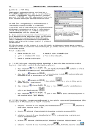 76                                     INFORMÁTICA PARA CONCURSOS PÚBLICOS

Questões 10 a 13 (TJPE 2001)
Para proceder à edição de documentos, um tribunal tem o
Microsoft Office 2000 instalado em todos os seus computadores,
utilizando o Outlook Express para correio eletrônico. Considere
que, no dia 1º./7/2001, o secretário-adjunto desse tribunal enviou
ao seu presidente a mensagem eletrônica reproduzida ao lado.


10. (TJPE 2001) Com relação à figura mostrada ao lado e ao
recurso de correio eletrônico, julgue os itens a seguir.
I – Alguns dos erros de acentuação e grafia que aparecem no texto
da mensagem mostrada devem-se ao fato de o editor de texto
utilizado pelo Outlook Express não permitir o uso de acentos e
caracteres especiais, como, por exemplo, o ç.
II – Caso o secretário quisesse enviar a mesma mensagem para
outras pessoas do tribunal, ele precisaria repetir todo o processo
de envio tantas vezes quantos fossem os destinatários, pois
constitui uma limitação do correio eletrônico o fato de não ser
possível enviar uma mesma mensagem para mais de um usuário
simultaneamente.
III – Além da rapidez, uma das vantagens do correio eletrônico é a facilidade de se responder a uma mensagem
recebida por meio de um procedimento relativamente simples, que permite, inclusive, anexar na resposta uma cópia
da mensagem recebida.
Assinale a opção correta
         a)   Apenas um item está certo.              d) Apenas os itens II e III estão certos.
         b)   Apenas os itens I e II estão certos.    e) Todos os itens estão certos.
         c)   Apenas os itens I e III estão certos.


11. (TJPE 2001) Ao acessar a mensagem recebida, representada no texto acima, para imprimir com sucesso o
documento a ela anexado, o presidente do tribunal poderia aplicar um:

         a)   clique simples em                          e, em seguida, clicar no botão           , localizado na barra de
              ferramentas da janela do Microsoft Word que será aberta.

         b)   clique duplo em                          e, em seguida, clicar no botão         , localizado na barra de
              ferramentas da tela do Microsoft Word que será aberta.



         c)   clique duplo em                           , clicar no botão           e, na caixa de diálogo que será
              aberta, selecionar a opção Imprimir.

         d)   clique simples em                             , clicar no menu            , escolher a opção Selecionar


              tudo... e, em seguida, clicar em          .

         e)   clique simples em                             , clicar no menu       e, após a exibição do documento na
              tela, pressionar a tecla PRINT SCREEN.


12. (TJPE 2001) Ao editar a mensagem que está mostrada na figura anterior, caso o secretário quisesse aplicar itálico
ao trecho “corte de 20% no consumo de energia”, seria correto


         a)   selecionar o fragmento de texto desejado, clicar na seta da caixa                            , selecionar a
              opção Itálico, pressionar a tecla ENTER.


         b)   clicar em    , selecionar o fragmento de texto desejado e, em seguida, pressionar ENTER.


         c)   selecionar o fragmento de texto desejado, clicar em        e, em seguida, clicar novamente sobre
              qualquer letra da mensagem.


         d)   clicar em     , selecionar o fragmento de texto desejado e, em seguida, pressionar a tecla ENTER.


         e)   selecionar o fragmento de texto mencionado, clicar em             e, finalmente, pressionar a tecla           .
 