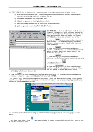 INFORMÁTICA PARA CONCURSOS PÚBLICOS                                              77


13. (TJPE 2001) Devido ao seu tamanho, o arquivo anexado à mensagem apresentada na figura anterior
        a)   é um arquivo incompatível com a capacidade de transmissão de dados via Internet, podendo causar
             congestionamento no provedor em um acesso dial-up.
        b)   precisa ser compactado para ser gravado em CD.
        c)   só pode ser gravado no disco rígido do computador.
        d)   irá ocupar toda a memória RAM do computador, quando for aberto.
        e)   pode ser gravado em um disco flexível de 3 ½ ” vazio.


                                                            14. (TJPE 2001) A figura ao lado mostra a tela de envio de
                                                            uma nova mensagem de correio eletrônico, por meio do
                                                            software Outlook Express. Para anexar uma cópia de um
                                                            ofício, editado com o Word 2000 e salvo com o nome
                                                            ofício321_01, seria correto, após abrir essa janela,

                                                            a) clicar em          ; no menu que será aberto, escolher
                                                            a opção Anexo...; na caixa de diálogo que será aberta,
                                                            localizar e selecionar arquivo ofício321_01; finalmente
                                                            clicar em Anexar.

                                                            b) clicar em            ; no menu que será aberto,
                                                            escolher a opção Anexar...; na caixa de diálogo que será
                                                            aberta, localizar e selecionar o arquivo ofício321_01;
                                                            finalmente, clicar em OK.

                                                            c) clicar em          ; no menu que será aberto,
                                                            selecionar a opção Abrir...; localizar e selecionar o arquivo


                                                            ofício321_01;clicar em         .

                                                            d) clicar em               ; no menu que será aberto,
                                                            escolher a opção Anexar arquivo...; na caixa de diálogo
                                                            que será aberta, localizar e selecionar o arquivo
   ofício321_01; finalmente, clicar em OK.

e) clicar em         ; no menu que será aberto, escolher a opção Localizar...;na caixa de diálogo que será exibida,
   localizar e selecionar o arquivo ofício321_01; finalmente, teclar ENTER.
(TJPE 2001): A figura a seguir apresenta a tela de um monitor e vídeo que, além de alguns ícones, contém a página
inicial do site do TJPE na Internet, acessado por meio do Internet Explorer, cuja caixa de diálogo Opções da Internet
encontra-se sobreposta à página do TJPE.




17. Com base na situação mostrada na figura do texto acima e nos programas a ela associados, julgue os itens
abaixo.



I – Um clique duplo sobre o ícone       fará que o conteúdo do arquivo correspondente seja extraído e posto na área
de trabalho do Windows 2000.
 