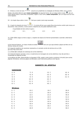78                                      INFORMÁTICA PARA CONCURSOS PÚBLICOS


II – Embora o nome do ícone                costume ser predefinido na instalação do Windows 2000, caso o usuário
deseje, ele poderá altera-lo para nosso computador da seguinte forma: dar um clique sobre o ícone ; dar um
clique apenas sobre o nome Meu computador; digitar o novo nome, nosso computador; dar um clique fora do novo
nome digitado.



III – Um duplo clique sobre o ícone         fará que a pasta Lixeira seja esvaziada.



IV – A partir do desenho do ícone            , é correto afirmar que a pasta Meus documentos contém pelo menos um
documento. Caso contrário, o ícone exibirá o desenho de uma pasta totalmente vazia.
           A quantidade de itens certos é igual a
           a) 0.            b) 1.             c) 2.            d) 3.             e) 4.




16. (TJDF-2000) Julgue os itens a seguir, a respeito dos tópicos de Internet apresentados e assinale a alternativa
correta:



a) No Internet Explorer, um clique simples do botão              fará com que seja exibida a página da Web com as
últimas notícias do mundo.
b) A seguinte seqüência de caracteres representa um exemplo correto de estrutura de um URL:
gov.bra/:http:nome.www
c) o símbolo @ é utilizado em endereços de correio eletrônico
d) O Internet Explorer permite o envio e recebimento de mensagens de correio eletrônico mas não permite a
visualização de páginas da Web.
e) As páginas da Web, desenvolvidas na linguagem HTML, podem conter textos e ponteiros (vínculos) para outras
páginas. Entretanto, nenhuma página da Web pode conter elementos gráficos como figuras.




                                                      GABARITO DA APOSTILA


       HARDWARE
      1) B                               7) D                           13) C                        19) B
      2) C                               8) B                           14) D                        20) B
      3) D                               9) D                           15) E                        21) D
      4) B                             10) B                            16) A
      5) D                             11) A                            17) E
      6) C                             12) B                            18) C



       Windows
      1)     C                          10) C                           19) C                         28) B
      2)     C                          11) C                           20) A                         29) D
      3)     B                          12) C                           21) A                         30) B
      4)     D                          13) B                           22) C                         31) A
      5)     B                          14) B                           23) D                         32) D
      6)     A                          15) D                           24) A                         33) D
      7)     C                          16) A                           25) B                         34) E
      8)     B                          17) C                           26) C                         35) B
      9)     D                          18) B                           27) A                         36) E
 