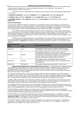 8                                   INFORMÁTICA PARA CONCURSOS PÚBLICOS

conhecer todos os equipamentos e suas capacidades para avaliar se um computador é mais potente, e
conseqüentemente mais caro, que outro.
       Listo abaixo algumas configurações de computadores para avaliarmos todas as possibilidades apresentadas
em concursos:
1) PENTIUM III 800 MHz; 128MB RAM; 20GB HD; CD 52X; Modem 56K; Vídeo 8MB; Monitor 15"
2) ATHLON 1 GHz; 64MB RAM; 20GB HD; CD 52X; Modem 56K; Vídeo 3D 32MB; Monitor 17"
3) CELERON 700 MHz; 64MB; 30GB HD; CDRW 8x4x32x; Placa ISDN; Vídeo 8MB; Placa Ethernet 10/100;
Monitor 15"
Vamos às explicações:
1) Onde aparece PENTIUM III 800 MHz, ATHLON 1 GHz e CELERON 700 MHZ, estamos falando do Processador do
computador em questão. Por exemplo, PENTIUM é o modelo dele (do processador) e 800 MHZ é o Clock do mesmo
(clock é sinônimo de freqüência do processador). Ou seja, no caso do computador da configuração 1, o processador
que está dentro dele é um chip do modelo PENTIUM III cuja freqüência de trabalho é de 800 Mhz.
         Esses 800 MHz significam 800 milhões de Hertz (1 Hertz é a repetição de um determinado acontecimento
uma vez por segundo). Essa unidade é chamada freqüência (repetição, ciclo). Portanto, um processador de 800 MHz é
um processador que possui um pequeno cristal que oscila (pisca) cerca de 800 milhões de vezes por segundo,
imprimindo-lhe a velocidade que ele apresenta. Portanto, quanto maior o CLOCK (freqüência) do processador, maior
será a velocidade do computador.
        Verifique abaixo uma pequena listagem dos processadores mais comuns hoje em dia, que podem ser citados
em concursos públicos (esta tabela apresenta os modelos de alguns processadores, além da empresa fabricante e
algumas explicações). Lembre-se: Processadores em uma mesma linha são “equivalentes”, ou seja, são da mesma
“geração”:

Empresa Fabricante
                                                 Observações importantes
INTEL                   AMD

                                                 Processadores ainda comuns no mercado embora já sejam
PENTIUM II              K6 II
                                                 considerados, hoje (metade de 2002) como meio “atrasados”.

                                                 Processadores “populares”, ou seja, com um poder de
                                                 processamento inferior aos seus “parentes”, estes processadores
CELERON                 DURON                    são usados em computadores de usuários menos experientes e
                                                 que não exigem muito de suas máquinas (para quem, por
                                                 exemplo, usa apenas a Internet, o Word e o Excel)

                                                 Processadores mais comercializados atualmente, estes
PENTIUM III             ATHLON                   processadores são muito robustos e tem um excelente poder de
                                                 processamento.

PENTIUM IV              ATHLON XP                Processadores mais potentes atualmente, “top de linha”.

        Algumas observações sobre os processadores do mercado: Em concursos públicos, raramente veremos
comparações entre Processadores concorrentes (como por exemplo, comparar o PENTIUM III com o ATHLON seria
criar uma questão difícil de responder, portanto, se evita isso). Mas é possível comparar o PENTIUM III com o
CELERON (o primeiro é superior ao segundo), para saber a “ordem” dos mais “fortes”, analise a tabela, ela começa
dos mais “fracos” para os mais robustos.
2) Na mesma configuração acima, onde aparece 128MB e 64MB, estas são as quantidades de memória RAM dos
computadores acima citados. Quando mais memória RAM, mais “livre” será executado o trabalho no seu computador,
tornando-o um pouco mais rápido. (existem vários tipos de memória RAM, como SDRAM, DRAM, EDO RAM, RAMBUS,
etc... mas esse nível de conhecimento, como as diferenças entre elas não são cobradas em concursos).
3) 20GB e 30GB, apresentados nas configurações anteriores, apontam as capacidades de armazenamento dos HDs
(Discos Rígidos daquelas máquinas). Um Disco Rígido maior não afeta, de maneira substancial, a velocidade de um
computador, mas sim, permite que se possa armazenar mais dados de forma permanente.
4) As unidades de CD dos dois primeiros micros são leitoras e trabalham com uma taxa de transferência de 50X (50
vezes 150Kbps). Já a unidade de CD do terceiro computador é uma unidade que permite a gravação de CDs (Gravador
de CD) e suas velocidades são: 8X para Gravar um CD, 4X para Regravar um CD, 32X para ler um CD.
5) Modem 56Kbps é a placa de Modem, que permite a comunicação de dados através de uma linha telefônica
convencional. O terceiro micro apresenta uma Placa ISDN, que é um dispositivo que permite a comunicação através de
uma linha telefônica DIGITAL (cujo sistema é chamado de ISDN).
6) Placa de vídeo é o nome dado ao equipamento que recebe os dados do processador e os “desenha” no monitor.
Dois dos computadores citados acima usam uma placa de vídeo com 8MB de capacidade de memória (chamada
memória de vídeo). O computador do meio usa uma placa de vídeo aceleradora (ideal para programas e jogos que
usam recursos de 3D) com 32MB de memória de vídeo.
7) O Monitor é apenas o equipamento que apresenta os dados para o usuário, ele não influencia na velocidade do
computador, o monitor só afeta o preço da máquina. Portanto, um monitor de 17” (17 polegadas – tamanho da
diagonal do monitor) não é mais “rápido” que um de 15”.
 