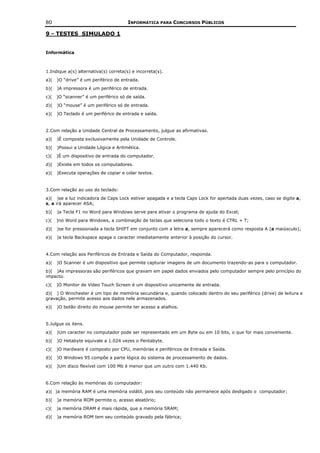 80                                     INFORMÁTICA PARA CONCURSOS PÚBLICOS

9 - TESTES SIMULADO 1


Informática



1.Indique a(s) alternativa(s) correta(s) e incorreta(s).
a)(   )O “drive” é um periférico de entrada.
b)(   )A impressora é um periférico de entrada.
c)(   )O “scanner” é um periférico só de saída.
d)(   )O “mouse” é um periférico só de entrada.
e)(   )O Teclado é um periférico de entrada e saída.


2.Com relação a Unidade Central de Processamento, julgue as afirmativas.
a)(   )É composta exclusivamente pela Unidade de Controle.
b)(   )Possui a Unidade Lógica e Aritmética.
c)(   )É um dispositivo de entrada do computador.
d)(   )Existe em todos os computadores.
e)(   )Executa operações de copiar e colar textos.


3.Com relação ao uso do teclado:
a)( )se a luz indicadora de Caps Lock estiver apagada e a tecla Caps Lock for apertada duas vezes, caso se digite a,
s, a irá aparecer ASA;
b)(   )a Tecla F1 no Word para Windows serve para ativar o programa de ajuda do Excel;
c)(   )no Word para Windows, a combinação de teclas que seleciona todo o texto é CTRL + T;
d)(   )se for pressionada a tecla SHIFT em conjunto com a letra a, sempre aparecerá como resposta A (a maiúsculo);
e)(   )a tecla Backspace apaga o caracter imediatamente anterior à posição do cursor.


4.Com relação aos Periféricos de Entrada e Saída do Computador, responda.
a)(   )O Scanner é um dispositivo que permite capturar imagens de um documento trazendo-as para o computador.
b)( )As impressoras são periféricos que gravam em papel dados enviados pelo computador sempre pelo princípio do
impacto.
c)(   )O Monitor de Vídeo Touch Screen é um dispositivo unicamente de entrada.
d)( ) O Winchester é um tipo de memória secundária e, quando colocado dentro do seu periférico (drive) de leitura e
gravação, permite acesso aos dados nele armazenados.
e)(   )O botão direito do mouse permite ter acesso a atalhos.


5.Julgue os itens.
a)(   )Um caracter no computador pode ser representado em um Byte ou em 10 bits, o que for mais conveniente.
b)(   )O Hetabyte equivale a 1.024 vezes o Pentabyte.
c)(   )O Hardware é composto por CPU, memórias e periféricos de Entrada e Saída.
d)(   )O Windows 95 compõe a parte lógica do sistema de processamento de dados.
e)(   )Um disco flexível com 100 Mb é menor que um outro com 1.440 Kb.


6.Com relação às memórias do computador:
a)( )a memória RAM é uma memória volátil, pois seu conteúdo não permanece após desligado o computador;
b)(   )a memória ROM permite o, acesso aleatório;
c)(   )a memória DRAM é mais rápida, que a memória SRAM;
d)(   )a memória ROM tem seu conteúdo gravado pela fábrica;
 