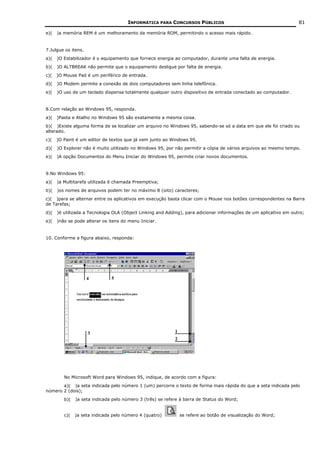 INFORMÁTICA PARA CONCURSOS PÚBLICOS                                          81

e)(   )a memória REM é um melhoramento da memória ROM, permitindo o acesso mais rápido.


7.Julgue os itens.
a)(   )O Estabilizador é o equipamento que fornece energia ao computador, durante uma falta de energia.
b)(   )O ALTBREAK não permite que o equipamento desligue por falta de energia.
c)(   )O Mouse Pad é um periférico de entrada.
d)(   )O Modem permite a conexão de dois computadores sem linha telefônica.
e)(   )O uso de um teclado dispensa totalmente qualquer outro dispositivo de entrada conectado ao computador.


8.Com relação ao Windows 95, responda.
a)(   )Pasta e Atalho no Windows 95 são exatamente a mesma coisa.
b)( )Existe alguma forma de se localizar um arquivo no Windows 95, sabendo-se só a data em que ele foi criado ou
alterado.
c)(   )O Paint é um editor de textos que já vem junto ao Windows 95.
d)(   )O Explorer não é muito utilizado no Windows 95, por não permitir a cópia de vários arquivos ao mesmo tempo.
e)(   )A opção Documentos do Menu Iniciar do Windows 95, permite criar novos documentos.


9.No Windows 95:
a)(   )a Multitarefa utilizada é chamada Preemptiva;
b)(   )os nomes de arquivos podem ter no máximo 8 (oito) caracteres;
c)( )para se alternar entre os aplicativos em execução basta clicar com o Mouse nos botões correspondentes na Barra
de Tarefas;
d)(   )é utilizada a Tecnologia OLA (Object Linking and Adding), para adicionar informações de um aplicativo em outro;
e)(   )não se pode alterar os itens do menu Iniciar.


10. Conforme a figura abaixo, responda:




         No Microsoft Word para Windows 95, indique, de acordo com a figura:
       a)( )a seta indicada pelo número 1 (um) percorre o texto de forma mais rápida do que a seta indicada pelo
número 2 (dois);
         b)(   )a seta indicada pelo número 3 (três) se refere à barra de Status do Word;


         c)(   )a seta indicada pelo número 4 (quatro)        se refere ao botão de visualização do Word;
 