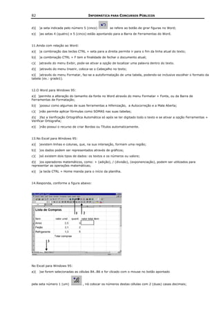 82                                    INFORMÁTICA PARA CONCURSOS PÚBLICOS


d)(   )a seta indicada pelo número 5 (cinco)         se refere ao botão de girar figuras no Word;
e)(   )as setas 4 (quatro) e 5 (cinco) estão apontando para a Barra de Ferramentas do Word.


11.Ainda com relação ao Word:
a)(   )a combinação das teclas CTRL + seta para a direita permite ir para o fim da linha atual do texto;
b)(   )a combinação CTRL + F tem a finalidade de fechar o documento atual;
c)(   )através do menu Exibir, pode-se ativar a opção de localizar uma palavra dentro do texto.
d)(   )através do menu Inserir, coloca-se o Cabeçalho no texto;
e)( )através do menu Formatar, faz-se a autoformatação de uma tabela, podendo-se inclusive escolher o formato da
tabela (ex.: grade1).


12.O Word para Windows 95:
a)( )permite a alteração do tamanho da fonte no Word através do menu Formatar + Fonte, ou da Barra de
Ferramentas de Formatação;
b)(   )possui como algumas de suas ferramentas a Hifenização, a Autocorreção e a Mala Aberta;
c)(   )não permite aplicar fórmulas como SOMAS nas suas tabelas;
d)( )faz a Verificação Ortográfica Automática só após se ter digitado todo o texto e se ativar a opção Ferramentas +
Verificar Ortografia;
e)(   )não possui o recurso de criar Bordas ou Títulos automaticamente.


13.No Excel para Windows 95:
a)(   )existem linhas e colunas, que, na sua interseção, formam uma região;
b)(   )os dados podem ser representados através de gráficos;
c)(   )só existem dois tipos de dados: os textos e os números ou valore;
d)( )os operadores matemáticos, como: + (adição), / (divisão), (exponenciação), podem ser utilizados para
representar as operações matemáticas;
e)(   )a tecla CTRL + Home manda para o início da planilha.


14.Responda, conforme a figura abaixo:




No Excel para Windows 95:
a)(   )se forem selecionadas as células B4..B6 e for clicado com o mouse no botão apontado



pela seta número 1 (um)            , irá colocar os números destas células com 2 (duas) casas decimais;
 