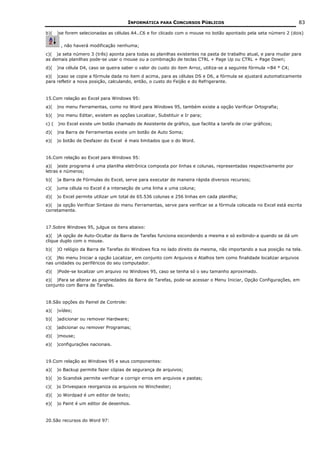INFORMÁTICA PARA CONCURSOS PÚBLICOS                                          83

b)(    )se forem selecionadas as células A4..C6 e for clicado com o mouse no botão apontado pela seta número 2 (dois)

         , não haverá modificação nenhuma;
c)( )a seta número 3 (três) aponta para todas as planilhas existentes na pasta de trabalho atual, e para mudar para
as demais planilhas pode-se usar o mouse ou a combinação de teclas CTRL + Page Up ou CTRL + Page Down;
d)(    )na célula D4, caso se queira saber o valor do custo do item Arroz, utiliza-se a seguinte fórmula =B4 * C4;
e)( )caso se copie a fórmula dada no item d acima, para as células DS e D6, a fórmula se ajustará automaticamente
para refletir a nova posição, calculando, então, o custo do Feijão e do Refrigerante.


15.Com relação ao Excel para Windows 95:
a)(    )no menu Ferramentas, como no Word para Windows 95, também existe a opção Verificar Ortografia;
b)(    )no menu Editar, existem as opções Localizar, Substituir e Ir para;
c) (   )no Excel existe um botão chamado de Assistente de gráfico, que facilita a tarefa de criar gráficos;
d)(    )na Barra de Ferramentas existe um botão de Auto Soma;
e)(    )o botão de Desfazer do Excel é mais limitados que o do Word.


16.Com relação ao Excel para Windows 95:
a)( )este programa é uma planilha eletrônica composta por linhas e colunas, representadas respectivamente por
letras e números;
b)(    )a Barra de Fórmulas do Excel, serve para executar de maneira rápida diversos recursos;
c)(    )uma célula no Excel é a interseção de uma linha e uma coluna;
d)(    )o Excel permite utilizar um total de 65.536 colunas e 256 linhas em cada planilha;
e)( )a opção Verificar Sintaxe do menu Ferramentas, serve para verificar se a fórmula colocada no Excel está escrita
corretamente.


17.Sobre Windows 95, julgue os itens abaixo:
a)( )A opção de Auto-Ocultar da Barra de Tarefas funciona escondendo a mesma e só exibindo-a quando se dá um
clique duplo com o mouse.
b)(    )O relógio da Barra de Tarefas do Windows fica no lado direito da mesma, não importando a sua posição na tela.
c)( )No menu Iniciar a opção Localizar, em conjunto com Arquivos e Atalhos tem como finalidade localizar arquivos
nas unidades ou periféricos do seu computador.
d)(    )Pode-se localizar um arquivo no Windows 95, caso se tenha só o seu tamanho aproximado.
e)( )Para se alterar as propriedades da Barra de Tarefas, pode-se acessar o Menu Iniciar, Opção Configurações, em
conjunto com Barra de Tarefas.


18.São opções do Painel de Controle:
a)(    )vídeo;
b)(    )adicionar ou remover Hardware;
c)(    )adicionar ou remover Programas;
d)(    )mouse;
e)(    )configurações nacionais.


19.Com relação ao Windows 95 e seus componentes:
a)(    )o Backup permite fazer cópias de segurança de arquivos;
b)(    )o Scandisk permite verificar e corrigir erros em arquivos e pastas;
c)(    )o Drivespace reorganiza os arquivos no Winchester;
d)(    )o Wordpad é um editor de texto;
e)(    )o Paint é um editor de desenhos.


20.São recursos do Word 97:
 