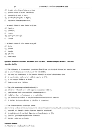 84                                 INFORMÁTICA PARA CONCURSOS PÚBLICOS

a)(   )criação automática de listas numeradas;
b)(   )bordas simples ou duplas automáticas;
c)(   )assistente de Ajuda do Word;
d)(   )verificação Ortográfica ao digitar;
e)(   )bordas em palavra ou caracteres.


21.No menu “Inserir do Word” temos as opções:
a)(   ) quebra;
b)(   ) símbolo;
c)(   ) zoom;
d)(   ) cabeçalho e rodapé;
c)(   ) figura.


22.No menu “Inserir do Excel” temos as opções:
a)(   )linha;
b)(   )coluna;
c)(   )função;
d)(   )planilha;
e)(   )tela inteira.


Questões de vários concursos adaptadas para tipo V ou F e adaptadas para Word 97 e Excel 97
Questões do TTN


23.(TTN-94) Quando se afirma que um computador é de 16 bits, com 16 Mb de Memória, isto significa que:
a)(   )o tamanho da palavra manipulado pela UCP é de 16 bits;
b)(   )os dados são armazenados na sua memória em blocos de 16 bits, denominados bytes.
c)(   )o seu clock deve oscilar numa freqüência superior a 16Mb.
d)(   )a sua memória RAM é de 16 Mbytes.
e)(   )sua memória cache é 16 bits.


24.(TTN-94) A respeito das noções de informática:
a)(   )cilindros e trilhas são como estão organizados os discos flc2dveis;
b)(   )Winchester e Disco Rígido designam o mesmo periférico;
c)(   ) o Cd-Rom é um periférico usado no kit-multimídia;
d)(   )as memórias secundárias só são usadas se as memórias principais falharem;
e)(   )a RAM e o Winchester são tipos de memórias do computador.


25.(TTN/94) Acerca de um computador digital:
a)( )memória, unidade central de processamento e dispositivos de entrada/saída, são seus componentes básicos;
b)(   )disquete, fita magnética e disco rígido são memórias secundárias;
c)(   )unidade de controle e unidade lógica e aritmética são partes da CPU;
d)(   )"mouse”, gabinete e impressora são periféricos;
e)(   )teclado e vídeo são periféricos.


Questões do MPU
26.(MPU/96) Com relação ao Microsoft Word:
 