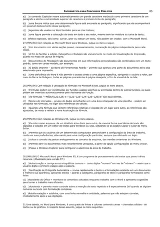 INFORMÁTICA PARA CONCURSOS PÚBLICOS                                           85

a)( )o comando Capitular insere automaticamente um grande caractere maiúsculo como primeiro caractere de um
parágrafo e alinha a extremidade superior do caractere à primeira linha do parágrafo;
b)( )uma âncora indica que uma determinada figura está ancorada ao parágrafo, significando que ela acompanhará
um possível deslocamento desse parágrafo;
c)(   )legendas são usadas no Word também para se criar índices;
d)(   )uma figura permite a colocação de texto em todo o seu redor, mesmo sem ter moldura ou caixa de texto;
e)( )efeitos especiais, tais como: curvar, girar ou esticar um texto, não podem ser criados com o Microsoft Word.
27.(MPU/96) Com relação ao Microsoft Word para Windows, julgue os itens a seguir.
a)( )Um documento com várias seções possui, necessariamente, numeração de página independente para cada
seção.
b)( )A fim de facilitar a edição, Cabeçalhos e Rodapés são visíveis tanto no modo de Visualização de Impressão,
quanto no modo de Layout de Página.
c)( )Documentos de Mesclagem são documentos em que informações personalizadas são combinadas com um texto-
padrão, como em cartas-modelo, por exemplo.
d)( )O botão Imprimir – da Barra de Ferramentas Padrão – permite que apenas uma parte do documento ativo seja
selecionada para impressão.
e)( )Uma deficiência do Word é não permitir o acesso direto a uma página específica, obrigando o usuário a rolar, por
meio da Barra de Rolagem, todas as páginas precedentes à página desejada, a fim de visualizá-la na tela.


28.(MPU/96) Com relação à utilização de fórmulas no Microsoft Excel, julgue os itens abaixo.
a)( )Fórmulas podem ser constituídas por funções usadas sozinhas ou aninhadas dentro de outras funções, as quais
podem ser inseridas automaticamente pelo Assistente de Função.
b)(   )As fórmulas “=MÉDIA(C22:C26) e =(C22+C23+C24+C25+C26)/5” são equivalentes.
c)( )Nomes de intervalos – grupos de dados semelhantes em uma área retangular de uma planilha – podem ser
utilizados nas fórmulas, no lugar das referências de células.
d)( )Quando uma fórmula que contém referências relativas é copiada de um lugar para outro, as referências são
ajustadas, de modo a refletir a nova localização da fórmula.


29.(MPU/96) Com relação ao Windows 95, julgue os itens abaixo.
a)( )Permite copiar arquivos, de um diretório e/ou disco para outro, da mesma forma que blocos de texto são
copiados e colados em um editor de textos para Windows ou seja, utilizando-se as opções Copiar e Colar do menu
Editar.
b)( )Permite que os usuários de um determinado computador personalizem a configuração da área de trabalho,
conforme suas preferências, alternando para uma configuração particular, sempre que efetuado um login.
c)(   )Utiliza o conceito de pastas analogamente ao conceito de arquivos, das versões anteriores do Windows.
d)(   )Permite abrir os documentos mais recentemente utilizados, a partir da opção Configurações do menu Iniciar.
e)(   )Possui o Windows Explorer para configurar a aparência da área de trabalho.


30.(MPU/96) O Microsoft Word para Windows 95, é um programa de processamento de textos que possui vários
recursos. (Atualizado para versão 97.)
a)( )Autocorreção = corrige erros ortográficos comuns – como digitar “numero” em vez de “número” – assim que o
usuário digita o primeiro espaço após a palavra.
b)( )Verificação de Ortografia Automática = revisa rapidamente o texto e a formatação existente em um documento
e melhora sua aparência, aplicando estilos – padrão a cabeçalho, parágrafos de texto e parágrafos formatados como
listas.
c)( )Assistente do Office = monitora os comandos utilizados enquanto trabalha com o Word e apresenta sugestões
para tornar o trabalho mais eficiente.
d)( )Autotexto = permite maior controle sobre a inserção de texto repetido e é especialmente útil quando se digitam
números ou texto com formatação complexa.
e)( )Autoformatação = sublinha, com uma linha vermelha e ondulada, palavras que não estejam corretas,
imediatamente após a sua digitação.


31.Uma tabela, no Word para Windows, é uma grade de linhas e colunas contendo caixas - chamadas células - de
textos ou de gráficos. A respeito desse assunto, julgue os itens seguintes.
 