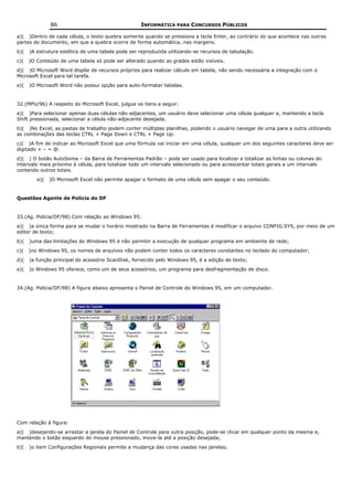 86                                   INFORMÁTICA PARA CONCURSOS PÚBLICOS

a)( )Dentro de cada célula, o texto quebra somente quando se pressiona a tecla Enter, ao contrário do que acontece nas outras
partes do documento, em que a quebra ocorre de forma automática, nas margens.
b)(   )A estrutura estética de uma tabela pode ser reproduzida utilizando-se recursos de tabulação.
c)(   )O Conteúdo de uma tabela só pode ser alterado quando as grades estão visíveis.
d)( )O Microsoft Word dispõe de recursos próprios para realizar cálculo em tabela, não sendo necessária a integração com o
Microsoft Excel para tal tarefa.
e)(   )O Microsoft Word não possui opção para auto-formatar tabelas.


32.(MPU/96) A respeito do Microsoft Excel, julgue os itens a seguir.
a)( )Para selecionar apenas duas células não-adjacentes, um usuário deve selecionar uma célula qualquer e, mantendo a tecla
Shift pressionada, selecionar a célula não-adjacente desejada.
b)( )No Excel, as pastas de trabalho podem conter múltiplas planilhas, podendo o usuário navegar de uma para a outra utilizando
as combinações das teclas CTRL + Page Down e CTRL + Page Up.
c)( )A fim de indicar ao Microsoft Excel que uma fórmula vai iniciar em uma célula, qualquer um dos seguintes caracteres deve ser
digitado + – = @.
d)( ) O botão AutoSoma – da Barra de Ferramentas Padrão – pode ser usado para localizar e totalizar as linhas ou colunas do
intervalo mais próximo à célula, para totalizar todo um intervalo selecionado ou para acrescentar totais gerais a um intervalo
contendo outros totais.
         e)(   )O Microsoft Excel não permite apagar o formato de uma célula sem apagar o seu conteúdo.


Questões Agente de Polícia do DF


33.(Ag. Polícia/DF/98) Com relação ao Windows 95:
a)( )a única forma para se mudar o horário mostrado na Barra de Ferramentas é modificar o arquivo CONFIG.SYS, por meio de um
editor de texto;
b)(   )uma das limitações do Windows 95 é não permitir a execução de qualquer programa em ambiente de rede;
c)(   )no Windows 95, os nomes de arquivos não podem conter todos os caracteres constantes no teclado do computador;
d)(   )a função principal do acessório ScanDisk, fornecido pelo Windows 95, é a edição de texto;
e)(   )o Windows 95 oferece, como um de seus acessórios, um programa para desfragmentação de disco.


34.(Ag. Polícia/DF/98) A figura abaixo apresenta o Painel de Controle do Windows 95, em um computador.




Com relação à figura:
a)( )desejando-se arrastar a janela do Painel de Controle para outra posição, pode-se clicar em qualquer ponto da mesma e,
mantendo o botão esquerdo do mouse pressionado, move-la até a posição desejada;
b)(   )o item Configurações Regionais permite a mudança das cores usadas nas janelas;
 