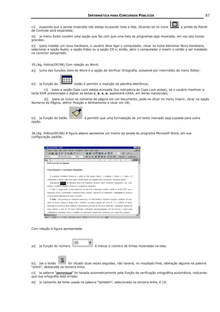 INFORMÁTICA PARA CONCURSOS PÚBLICOS                                           87


c)( )supondo que a janela mostrada não esteja ocupando toda a tela, clicando-se no ícone           a janela do Painel
de Controle será expandida;
d)( )o menu Exibir contém uma opção que faz com que uma lista de programas seja mostrada, em vez dos ícones
grandes;
e)( )para instalar um novo hardware, o usuário deve ligar o computador, clicar no ícone Adicionar Novo Hardware,
selecionar a opção Áudio, a opção Vídeo ou a opção CD e, então, abrir o computador e inserir o cartão a ser instalado
no conector apropriado.


35.(Ag. Polícia/DF/98) Com relação ao Word:
a)(   )uma das funções úteis do Word é a opção de Verificar Ortografia, acessível por intermédio do menu Editar;



b)(   )a função do           botão é permitir a inserção de planilha eletrônica;
         c)( )caso a opção Caps Lock esteja acionada (luz indicadora de Caps Lock acesa), se o usuário mantiver a
tecla Shift pressionada e digitar as teclas c, a, s, a, aparecerá CASA, em letras maiúsculas;
       d)( )para se incluir os números de página em um documento, pode-se clicar no menu Inserir, clicar na opção
Números de Página, definir Posição e Alinhamento e clicar em OK;




e)( )a função do botão              é permitir que uma formatação de um texto marcado seja copiada para outra
opção.


36.(Ag. Polícia/DF/98) A figura abaixo apresenta um trecho da janela do programa Microsoft Word, em sua
configuração padrão.




Com relação à figura apresentada:




a)(   )a função do número                  é indicar o número de linhas mostradas na tela;




b)( )se o botão         for clicado duas vezes seguidas, não haverá, no resultado final, alteração alguma na palavra
“entre”, destacada na terceira linha.
c)( )a palavra “porcentual” foi taxada automaticamente pela função de verificação ortográfica automática, indicando
que sua ortografia está errada;
d)(   )o tamanho da fonte usada na palavra “também”, selecionada na terceira linha, é 10;
 