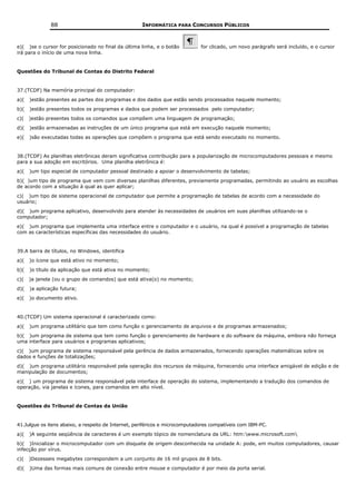 88                                    INFORMÁTICA PARA CONCURSOS PÚBLICOS



e)( )se o cursor for posicionado no final da última linha, e o botão          for clicado, um novo parágrafo será incluído, e o cursor
irá para o início de uma nova linha.


Questões do Tribunal de Contas do Distrito Federal


37.(TCDF) Na memória principal do computador:
a)(   )estão presentes as partes dos programas e dos dados que estão sendo processados naquele momento;
b)(   )estão presentes todos os programas e dados que podem ser processados pelo computador;
c)(   )estão presentes todos os comandos que compõem uma linguagem de programação;
d)(   )estão armazenadas as instruções de um único programa que está em execução naquele momento;
e)(   )são executadas todas as operações que compõem o programa que está sendo executado no momento.


38.(TCDF) As planilhas eletrônicas deram significativa contribuição para a popularização de microcomputadores pessoais e mesmo
para a sua adoção em escritórios. Uma planilha eletrônica é:
a)(   )um tipo especial de computador pessoal destinado a apoiar o desenvolvimento de tabelas;
b)( )um tipo de programa que vem com diversas planilhas diferentes, previamente programadas, permitindo ao usuário as escolhas
de acordo com a situação à qual as quer aplicar;
c)( )um tipo de sistema operacional de computador que permite a programação de tabelas de acordo com a necessidade do
usuário;
d)( )um programa aplicativo, desenvolvido para atender às necessidades de usuários em suas planilhas utilizando-se o
computador;
e)( )um programa que implementa uma interface entre o computador e o usuário, na qual é possível a programação de tabelas
com as características específicas das necessidades do usuário.


39.A barra de títulos, no Windows, identifica
a)(   )o ícone que está ativo no momento;
b)(   )o título da aplicação que está ativa no momento;
c)(   )a janela (ou o grupo de comandos) que está ativa(o) no momento;
d)(   )a aplicação futura;
e)(   )o documento ativo.


40.(TCDF) Um sistema operacional é caracterizado como:
a)(   )um programa utilitário que tem como função o gerenciamento de arquivos e de programas armazenados;
b)( )um programa de sistema que tem como função o gerenciamento de hardware e do software da máquina, embora não forneça
uma interface para usuários e programas aplicativos;
c)( )um programa de sistema responsável pela gerência de dados armazenados, fornecendo operações matemáticas sobre os
dados e funções de totalizações;
d)( )um programa utilitário responsável pela operação dos recursos da máquina, fornecendo uma interface amigável de edição e de
manipulação de documentos;
e)( ) um programa de sistema responsável pela interface de operação do sistema, implementando a tradução dos comandos de
operação, via janelas e ícones, para comandos em alto nível.


Questões do Tribunal de Contas da União


41.Julgue os itens abaixo, a respeito de Internet, periféricos e microcomputadores compatíveis com IBM-PC.
a)(   )A seguinte seqüência de caracteres é um exemplo tópico de nomenclatura da URL: htm:www.microsoft.com
b)( )Inicializar o microcomputador com um disquete de origem desconhecida na unidade A: pode, em muitos computadores, causar
infecção por vírus.
c)(   )Dezesseis megabytes correspondem a um conjunto de 16 mil grupos de 8 bits.
d)(   )Uma das formas mais comuns de conexão entre mouse e computador é por meio da porta serial.
 