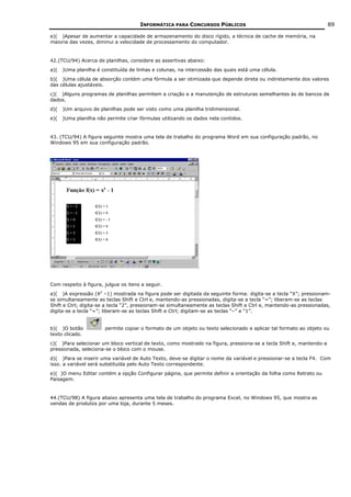 INFORMÁTICA PARA CONCURSOS PÚBLICOS                                            89

e)( )Apesar de aumentar a capacidade de armazenamento do disco rígido, a técnica de cache de memória, na
maioria das vezes, diminui a velocidade de processamento do computador.


42.(TCU/94) Acerca de planilhas, considere as assertivas abaixo:
a)(   )Uma planilha é constituída de linhas e colunas, na intercessão das quais está uma célula.
b)( )Uma célula de absorção contém uma fórmula a ser otimizada que depende direta ou indiretamente dos valores
das células ajustáveis.
c)( )Alguns programas de planilhas permitem a criação e a manutenção de estruturas semelhantes às de bancos de
dados.
d)(   )Um arquivo de planilhas pode ser visto como uma planilha tridimensional.
e)(   )Uma planilha não permite criar fórmulas utilizando os dados nela contidos.


43. (TCU/94) A figura seguinte mostra uma tela de trabalho do programa Word em sua configuração padrão, no
Windows 95 em sua configuração padrão.




Com respeito à figura, julgue os itens a seguir.
a)( )A expressão (X2 –1) mostrada na figura pode ser digitada da seguinte forma: digita-se a tecla “X”; pressionam-
se simultaneamente as teclas Shift e Ctrl e, mantendo-as pressionadas, digita-se a tecla “=”; liberam-se as teclas
Shift e Ctrl; digita-se a tecla “2”, pressionam-se simultaneamente as teclas Shift e Ctrl e, mantendo-as pressionadas,
digita-se a tecla “=”; liberam-se as teclas Shift e Ctrl; digitam-se as teclas “–” e “1”.


b)( )O botão           permite copiar o formato de um objeto ou texto selecionado e aplicar tal formato ao objeto ou
texto clicado.
c)( )Para selecionar um bloco vertical de texto, como mostrado na figura, pressiona-se a tecla Shift e, mantendo-a
pressionada, seleciona-se o bloco com o mouse.
d)( )Para se inserir uma variável de Auto Texto, deve-se digitar o nome da variável e pressionar-se a tecla F4. Com
isso. a variável será substituída pelo Auto Texto correspondente.
e)( )O menu Editar contém a opção Configurar página, que permite definir a orientação da folha como Retrato ou
Paisagem.


44.(TCU/98) A figura abaixo apresenta uma tela de trabalho do programa Excel, no Windows 95, que mostra as
vendas de produtos por uma loja, durante 5 meses.
 