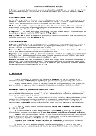 INFORMÁTICA PARA CONCURSOS PÚBLICOS                                              9

8) O terceiro computador da listagem ainda apresenta uma Placa Ethernet 10/100, que é uma placa de rede. Permite
que o computador se conecte a outros através de uma rede local (usando cabos específicos, chamados Cabos de
Rede).


TIPOS DE CD (COMPACT DISK)
CD-ROM: É o CD que já vem de fábrica com as informações gravadas, seja um CD de jogo, ou de programa, ou até
mesmo um CD de música. Estes discos não podem ser modificados, portanto seu conteúdo vai permanecer sempre o
mesmo, mesmo quando inseridos em equipamentos que permitam a gravação em CDs.
CD-R: São os CDs vendidos nas lojas como “CD Virgem”. Estes CDs possuem uma “capa” de resina que permite que
sejam gravados uma única vez. CDs desse tipo não podem ser regravados, pois a película de resina é queimada
durante sua gravação. CD-R é a sigla para CD Gravável.
CD-RW: São os CDs que podem ser gravados diversas vezes. Um CD-RW pode ser gravado e, quando necessário, ser
apagado para ser gravado novamente. CD-RW significa CD Regravável.
Obs: Os CDs R e RW só podem ser gravados em equipamentos que permitam tal operação, esses equipamentos são
conhecidos genericamente como Gravadores de CD.


TIPOS DE IMPRESSORAS
Impressora Matricial: é uma impressora que utiliza uma matriz (conjunto) de agulhas que pressionam uma fita de
tinta contra o papel. Essa é a única impressora atual que imprime por contato (tocando no papel), portanto ela
permite a impressão de várias vias carbonadas (papel carbono).
Impressora Jato de Tinta: é uma impressora que imprime utilizando-se de cartuchos cheios de tinta que “cospem”
tinta no papel. Não há contato físico da cabeça de impressão com o papel.
Impressora Laser: Utiliza um canhão que dispara um feixe de laser num rolo imerso em pó que serve de tinta (este
pó chama-se toner). A parte impressa no rolo se “prende” ao papel, por meio de processos químicos. Neste tipo de
impressão também não há contato da cabeça de impressão com o papel.
Plotter ou Plotadora: Nome dado às impressoras de grande porte (que são usadas para imprimir plantas baixas de
apartamentos e casas em engenharia e arquitetura). Essas impressoras têm uma área lateral muito grande, o que
permite a impressão de páginas muito largas, ideais para as plantas nas quais são impressas. Atualmente já existem
plotters que imprimem como as impressoras Jato de Tinta.




3 - SOFTWARE


        Todas as partes físicas do computador são chamadas de Hardware, mas que não funcionam se não
estiverem associados a um Software (toda a parte lógica, gravada nos discos, que faz o computador funcionar).
        Software é todo e qualquer conjunto de instruções (ordens) que o computador executa. Seja um programa
para fazer cálculos de engenharia, até um simples calendário que apresenta as datas na tela do computador.


ARQUIVOS E PASTAS – A ORGANIZAÇÃO LÓGICA DOS DISCOS
         Todo e qualquer software ou informação gravada em nosso computador será guardada em uma unidade de
disco, que vimos anteriormente (HD, disquete, CD, Zip, etc..). Essas informações só podem ser gravadas de uma
forma: elas são transformadas em arquivos.
        Não se preocupe: Arquivo é apenas a nomenclatura que usamos para definir Informação Gravada. Quando
digitamos um texto ou quando desenhamos uma figura no computador, o programa (software) responsável pela
operação nos dá o direito de gravar a informação com a qual estamos trabalhando e, após a gravação, ela é
transformada em um arquivo e colocada em algum lugar em nossos discos. Essa é a operação que chamamos de
salvar um arquivo.
       Está bem! OK! Até aqui, nenhum problema, não é? Mas, em que lugar exatamente esse arquivo é
gravado nos discos?
        No momento da gravação, ou seja, após solicitarmos o comando salvar, o computador nos pede duas
informações para prosseguir com o salvamento: O nome do arquivo e a pasta (diretório) onde ele será salvo.
        Pasta é o nome que damos a certas “gavetas” no disco. Pastas são estruturas que dividem o disco em várias
partes de tamanhos variados, como cômodos em uma casa. Uma pasta pode conter arquivos e outras pastas. As
pastas são comumente chamadas de Diretórios, nome que possuíam antes.
        Lembre-se bem: Pastas são “gavetas”, arquivos são “documentos”. Portanto, nunca vai haver um
arquivo que tem uma pasta dentro. As pastas guardam os arquivos e não o contrário!
       Os arquivos e as pastas devem ter um nome. O nome é dado no momento da criação. A Regra para
nomenclatura de arquivos e pastas varia para cada Sistema Operacional. No Windows, que vamos estudar neste
 