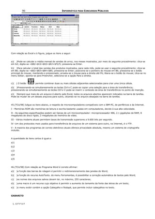 90                                    INFORMÁTICA PARA CONCURSOS PÚBLICOS




Com relação ao Excel e à figura, julgue os itens a seguir.


a)( )Pode-se calcular a média mensal de vendas de arroz, nos meses mostrados, por meio do seguinte procedimento: clica-se
em G2; digita-se =$B2+$C2+$D2+$E2+$F2/5; pressiona-se Enter.
b)( )Para calcular o total das vendas dos produtos mostrados, para cada mês, pode-se usar o seguinte procedimento: clica-se
em B6; digita-se =$B2+$B3+$B4+$B5; pressiona-se Enter; posiciona-se o ponteiro do mouse em B6; pressiona-se o botão
principal do mouse; mantendo-o pressionado; arrasta-se o mouse para a direita até F6; libera-se o botão do mouse; clica-se no
menu Editar; aponta-se para Preencher, seleciona-se a opção Para a direita.


c)(   ) O botão        permite combinar duas ou mais células adjacentes selecionadas para criar uma única célula.
d)( )Pressionando-se simultaneamente as teclas Ctrl e C pode-se copiar uma seleção para a área de transferência;
pressionando-se simultaneamente as teclas Ctrl e V pode-se inserir o conteúdo da área de transferência no ponto de inserção.
e)( )Sempre que mais de um arquivo é aberto pelo Excel, todos os arquivos abertos aparecem indicados na barra de tarefas.
Pode-se mudar de um desses arquivos para outro, clicando-se no arquivo desejado na barra de tarefas.


45.(TCU/98) Julgue os itens abaixo, a respeito de microcomputadores compatíveis com o IBM-PC, de periféricos e da Internet.
I - Memórias ROM são memórias de leitura e escrita bastante usadas em computadores, devido à sua alta velocidade.
II - As seguintes especificações podem ser típicas de um microcomputador: microprocessador 486, 2.1 gigabytes de RAM, 8
megabytes de disco rígido, 2 megabytes de memória de vídeo.
III - Vários modems atuais permitem taxas de transmissão superiores a 9.600 bits por segundo.
IV -Um dos protocolos mais usados para transferência de arquivos de um sistema para outro, na Internet, é o FTP.
V - A maioria dos programas de correio eletrônico atuais oferece privacidade absoluta, mesmo um sistema de criptografia
incluído.


A quantidade de itens certos é igual a:
a)1
b)2
c)3
d)4
e)5


46.(TCU/98) Com relação ao Programa Word é correto afirmar:
a)(   )a função das barras de rolagem é permitir o redimensionamento das janelas do Word;
b)(   )a função do recurso AutoTexto. do menu Ferramentas, é possibilitar a correção automática de textos pelo Word;
c)(   )os nomes dos arquivos salvos devem ter, no máximo, 255 caracteres;
d)(   )uma macro é um recurso cujo objetivo é permitir o aumento do tamanho da fonte das letras de um texto;
e)(   )o menu exibir contém a opção Cabeçalho e Rodapé, que permite incluir cabeçalhos no texto.


GABARITO


 1. V F F V F
 
