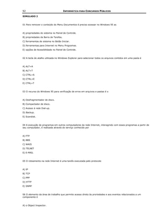 92                                     INFORMÁTICA PARA CONCURSOS PÚBLICOS

SIMULADO 2


01 Para remover o conteúdo do Menu Documentos é preciso acessar no Windows 95 as


A) propriedades do sistema no Painel de Controle.
B) propriedades da Barra de Tarefas.
C) ferramentas de sistema no Botão Iniciar.
D) ferramentas para Internet no Menu Programas.
E) opções de Acessibilidade no Painel de Controle.


02 A tecla de atalho utilizada no Windows Explorer para selecionar todos os arquivos contidos em uma pasta é


A) ALT+A
B) ALT+T
C) CTRL+A
D) CTRL+E
E) CTRL+T


03 O recurso do Windows 95 para verificação de erros em arquivos e pastas é o


A) Desfragmentador de disco.
B) Compactador de disco.
C) Acesso à rede Dial-up.
D) Backup.
E) Scandisk.


04 A execução de programas em outros computadores da rede Internet, interagindo com esses programas a partir de
seu computador, é realizada através do serviço conhecido por


A) FTP
B) BBS
C) WAIS
D) TELNET
E) E-MAIL


05 O roteamento na rede Internet é uma tarefa executada pelo protocolo


A) IP
B) TCP
C) PPP
D) HTTP
E) SNMP


06 O elemento da área de trabalho que permite acesso direto às proriedades e aos eventos relacionados a um
componente é


A) o Object Inspector.
 