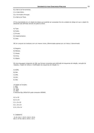 INFORMÁTICA PARA CONCURSOS PÚBLICOS                                        93

B) a Barra de Ferramentas.
C) o Code Editor.
D) o Formulário Principal.
E) a Barra de Título.


07 As propriedades de um objeto da classe que poderão ser acessadas fora da unidade de código em que o objeto foi
declarado são definidas através da palavra-chave


A) Type.
B) Public.
C) Private.
D) Implementation.
E) Uses.


08 Um conjunto de variáveis com um mesmo nome, diferenciadas apenas por um índice, é denominado


A) Registro.
B) Método.
C) Classe.
D) Array.
E) Objeto.


09 Uma linguagem integrante do SQL que fornece comandos para definição de esquemas de relação, remoção de
relações, criação de índices e modificação dos esquemas de relação é a


A) EDML
B) DKL
C) DML
D) DCL
E) DDL


10 Dadas as funções:
I. AVG
II. MIN
III. SUM
IV. MED
A cláusula SQL GROUP BY pode computar APENAS


A) I e III
B) II e IV
C) I, II e III
D) I, III e IV
E) II, III e IV




R: GABARITO
 01-B | 02-C | 03-E | 04-D | 05-A
06-A | 07-B | 08-D | 09-E | 10-C
 