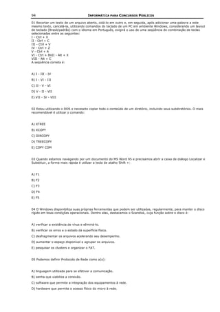 94                                      INFORMÁTICA PARA CONCURSOS PÚBLICOS

01 Recortar um texto de um arquivo aberto, colá-lo em outro e, em seguida, após adicionar uma palavra a este
mesmo texto, cancelá-la, utilizando comandos do teclado de um PC em ambiente Windows, considerando um layout
de teclado (Brasil/padrão) com o idioma em Português, exigirá o uso de uma seqüência de combinação de teclas
selecionadas entre as seguintes:
I - Ctrl + X
II - Ctrl + C
III - Ctrl + V
IV - Ctrl + Z
V - Ctrl + A
VI - Ctrl + BVII - Alt + X
VIII - Alt + C
A seqüência correta é:


A) I - III - IV
B) I - VI - III
C) II - V - VI
D) V - II - VII
E) VII - IV - VIII


02 Estou utilizando o DOS e necessito copiar todo o conteúdo de um diretório, incluindo seus subdiretórios. O mais
recomendável é utilizar o comando:


A) XTREE
B) XCOPY
C) DIRCOPY
D) TREECOPY
E) COPY COM


03 Quando estamos navegando por um documento do MS Word 95 e precisamos abrir a caixa de diálogo Localizar e
Substituir, a forma mais rápida é utilizar a tecla de atalho Shift +:


A) F1
B) F2
C) F3
D) F4
E) F5


04 O Windows disponibiliza suas próprias ferramentas que podem ser utilizadas, regularmente, para manter o disco
rígido em boas condições operacionais. Dentre elas, destacamos o Scandisk, cuja função sobre o disco é:


A) verificar a existência de vírus e eliminá-lo.
B) verificar os erros e o estado da superfície física.
C) desfragmentar os arquivos acelerando seu desempenho.
D) aumentar o espaço disponível e agrupar os arquivos.
E) pesquisar os clusters e organizar o FAT.


05 Podemos definir Protocolo de Rede como a(o):


A) linguagem utilizada para se efetivar a comunicação.
B) senha que viabiliza a conexão.
C) software que permite a integração dos equipamentos à rede.
D) hardware que permite o acesso físico do micro à rede.
 