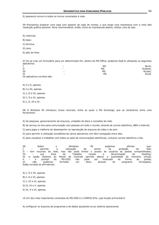 INFORMÁTICA PARA CONCURSOS PÚBLICOS                                            95

E) password comum a todos os micros conectados à rede.


06 Precisamos preparar uma capa com aspecto de capa de revista, o que exige uma impressora com a mais alta
resolução gráfica possível. Seria recomendável, então, entre as impressoras abaixo, utilizar uma do tipo:


A) matricial.
B) laser.
C) térmica.
D) cera.
E) jato de tinta.


07 Ao se criar um formulário para um determinado fim, dentro do MS Office, podemos fazê-lo utilizando os seguintes
aplicativos:
I                                  -                                 MS                                     Word;
II                                 -                                MS                                    Outlook;
III                                  -                               MS                                    Access;
IV                                   -                                MS                                    Excel.
Os aplicativos corretos são:


A) I e II, apenas.
B) I e III, apenas.
C) I, II e III, apenas.
D) I, II e IV, apenas.
E) I, II, III e IV.


08 O Windows 95 introduziu novos recursos, entre os quais o MS Exchange, que se caracteriza como uma
ferramenta:


A) de pesquisa, gerenciamento de arquivos, unidades de disco e conexões de rede.
B) de serviço on-line para comunicação com pessoas em todo o mundo, através de correio eletrônico, BBS e Internet.
C) para jogos e melhoria do desempenho na reprodução de arquivos de vídeo e de som.
D) para permitir a utilização simultânea de vários aplicativos com fácil navegação entre eles.
E) para visualizar e trabalhar com todos os tipos de comunicações eletrônicas, inclusive correio eletrônico e fax.


09           Sobre             o           Windows            95           podemos            afirmar           que:
I       -       permite         a       colocação      de        senha        na      proteção        de        tela;
II - tem recursos de rede, mas não pode limitar o acesso de usuários às pastas compartilhadas;
III      -      sua        Área      de       Trabalho      recebe       a      denominação        de       Desktop;
IV -a opção Sistema do Painel de Controle permite alterar a quantidade de memória virtual;
V     -    o     prompt      do     MS-DOS       não   pode      ser     mostrado    na     forma     de      janela;
VI      -não       podemos        formatar       um      disco       através     do      programa        Drivespace.
Estão corretas as afirmativas:


A) I, II e III, apenas.
B) I, II e VI, apenas.
C) I, III e IV, apenas.
D) II, IV e V, apenas.
E) IV, V e VI, apenas.


10 Um dos mais importantes comandos do MS-DOS é o CONFIG.SYS, cuja função primordial é:


A) configurar os arquivos de programas e de dados ajustando-os ao sistema operacional.
 