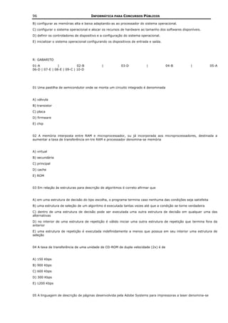 96                                    INFORMÁTICA PARA CONCURSOS PÚBLICOS

B) configurar as memórias alta e baixa adaptando-as ao processador do sistema operacional.
C) configurar o sistema operacional e alocar os recursos de hardware ao tamanho dos softwares disponíveis.
D) definir os controladores de dispositivo e a configuração do sistema operacional.
E) inicializar o sistema operacional configurando os dispositivos de entrada e saída.




R: GABARITO
01-A            |           02-B             |            03-D             |            04-B       |            05-A
06-D | 07-E | 08-E | 09-C | 10-D




01 Uma pastilha de semicondutor onde se monta um circuito integrado é denominada


A) válvula
B) transistor
C) placa
D) firmware
E) chip


02 A memória interposta entre RAM e microprocessador, ou já incorporada aos microprocessadores, destinada a
aumentar a taxa de transferência en-tre RAM e processador denomina-se memória


A) virtual
B) secundária
C) principal
D) cache
E) ROM


03 Em relação às estruturas para descrição de algoritmos é correto afirmar que


A) em uma estrutura de decisão do tipo escolha, o programa termina caso nenhuma das condições seja satisfeita
B) uma estrutura de seleção de um algoritmo é executada tantas vezes até que a condição se torne verdadeira
C) dentro de uma estrutura de decisão pode ser executada uma outra estrutura de decisão em qualquer uma das
alternativas
D) no interior de uma estrutura de repetição é válido iniciar uma outra estrutura de repetição que termina fora da
anterior
E) uma estrutura de repetição é executada indefinidamente a menos que possua em seu interior uma estrutura de
seleção


04 A taxa de transferência de uma unidade de CD-ROM de dupla velocidade (2x) é de


A) 150 Kbps
B) 900 Kbps
C) 600 Kbps
D) 300 Kbps
E) 1200 Kbps


05 A linguagem de descrição de páginas desenvolvida pela Adobe Systems para impressoras a laser denomina-se
 