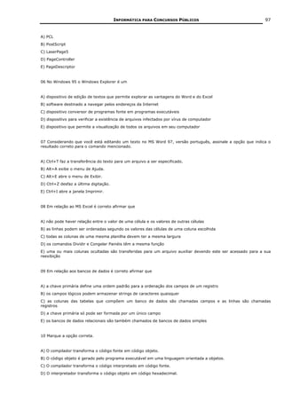 INFORMÁTICA PARA CONCURSOS PÚBLICOS                                  97


A) PCL
B) PostScript
C) LaserPage5
D) PageController
E) PageDescriptor


06 No Windows 95 o Windows Explorer é um


A) dispositivo de edição de textos que permite explorar as vantagens do Word e do Excel
B) software destinado a navegar pelos endereços da Internet
C) dispositivo conversor de programas fonte em programas executáveis
D) dispositivo para verificar a existência de arquivos infectados por vírus de computador
E) dispositivo que permite a visualização de todos os arquivos em seu computador


07 Considerando que você está editando um texto no MS Word 97, versão português, assinale a opção que indica o
resultado correto para o comando mencionado.


A) Ctrl+T faz a transferência do texto para um arquivo a ser especificado.
B) Alt+A exibe o menu de Ajuda.
C) Alt+E abre o menu de Exibir.
D) Ctrl+Z desfaz a última digitação.
E) Ctrl+I abre a janela Imprimir.


08 Em relação ao MS Excel é correto afirmar que


A) não pode haver relação entre o valor de uma célula e os valores de outras células
B) as linhas podem ser ordenadas segundo os valores das células de uma coluna escolhida
C) todas as colunas de uma mesma planilha devem ter a mesma largura
D) os comandos Dividir e Congelar Painéis têm a mesma função
E) uma ou mais colunas ocultadas são transferidas para um arquivo auxiliar devendo este ser acessado para a sua
reexibição


09 Em relação aos bancos de dados é correto afirmar que


A) a chave primária define uma ordem padrão para a ordenação dos campos de um registro
B) os campos lógicos podem armazenar strings de caracteres quaisquer
C) as colunas das tabelas que compõem um banco de dados são chamadas campos e as linhas são chamadas
registros
D) a chave primária só pode ser formada por um único campo
E) os bancos de dados relacionais são também chamados de bancos de dados simples


10 Marque a opção correta.


A) O compilador transforma o código fonte em código objeto.
B) O código objeto é gerado pelo programa executável em uma linguagem orientada a objetos.
C) O compilador transforma o código interpretado em código fonte.
D) O interpretador transforma o código objeto em código hexadecimal.
 
