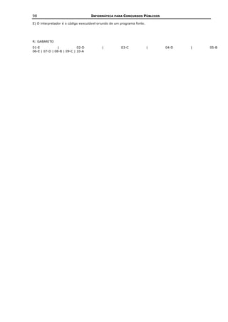 98                                  INFORMÁTICA PARA CONCURSOS PÚBLICOS

E) O interpretador é o código executável oriundo de um programa fonte.




R: GABARITO
01-E            |           02-D           |           03-C              |   04-D   |   05-B
06-E | 07-D | 08-B | 09-C | 10-A
 