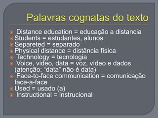  Distance education = educação a distancia
 Students = estudantes, alunos
 Separeted = separado
 Physical distance = distância física
 Technology = tecnologia
 Voice, video, data = voz, vídeo e dados
(atenção: “data” não é data)
 Face-to-face communication = comunicação
face-a-face
 Used = usado (a)
 Instructional = instrucional
 