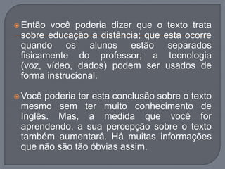  Então você poderia dizer que o texto trata
sobre educação a distância; que esta ocorre
quando os alunos estão separados
fisicamente do professor; a tecnologia
(voz, vídeo, dados) podem ser usados de
forma instrucional.
 Você poderia ter esta conclusão sobre o texto
mesmo sem ter muito conhecimento de
Inglês. Mas, a medida que você for
aprendendo, a sua percepção sobre o texto
também aumentará. Há muitas informações
que não são tão óbvias assim.
 