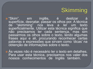  “Skim”, em inglês, é deslizar à
superfície, desnatar, passar os olhos por. A técnica
de “skimming” nos leva a ler um texto
superficialmente. Utilizar esta técnica significa que
não precisamos ler cada sentença, mas sim
passarmos os olhos sobre o texto, lendo algumas
frases aqui e ali, procurando reconhecer certas
palavras e expressões que sirvam como „dicas‟ na
obtenção de informações sobre o texto.
 Às vezes não é necessário ler o texto em detalhes.
Para usar esta técnica, precisamos nos valer dos
nossos conhecimentos de Inglês também.
 
