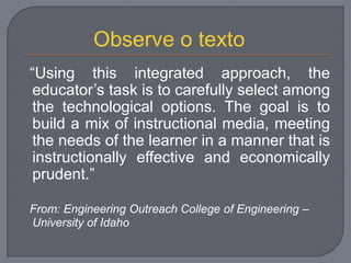 “Using this integrated approach, the
educator‟s task is to carefully select among
the technological options. The goal is to
build a mix of instructional media, meeting
the needs of the learner in a manner that is
instructionally effective and economically
prudent.”
From: Engineering Outreach College of Engineering –
University of Idaho
Observe o texto
 