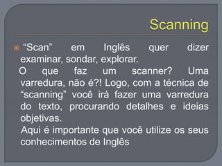  “Scan” em Inglês quer dizer
examinar, sondar, explorar.
O que faz um scanner? Uma
varredura, não é?! Logo, com a técnica de
“scanning” você irá fazer uma varredura
do texto, procurando detalhes e ideias
objetivas.
Aqui é importante que você utilize os seus
conhecimentos de Inglês
 