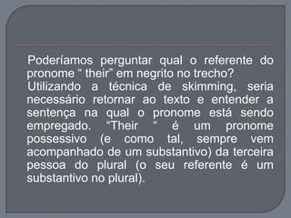 Poderíamos perguntar qual o referente do
pronome “ their” em negrito no trecho?
Utilizando a técnica de skimming, seria
necessário retornar ao texto e entender a
sentença na qual o pronome está sendo
empregado. “Their “ é um pronome
possessivo (e como tal, sempre vem
acompanhado de um substantivo) da terceira
pessoa do plural (o seu referente é um
substantivo no plural).
 