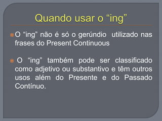 O “ing” não é só o gerúndio utilizado nas
frases do Present Continuous
 O “ing” também pode ser classificado
como adjetivo ou substantivo e têm outros
usos além do Presente e do Passado
Contínuo.
 