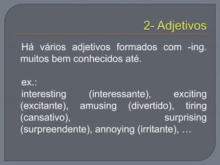 Há vários adjetivos formados com -ing.
muitos bem conhecidos até.
ex.:
interesting (interessante), exciting
(excitante), amusing (divertido), tiring
(cansativo), surprising
(surpreendente), annoying (irritante), …
 
