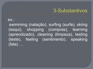 ex.:
swimming (natação), surfing (surfe), skiing
(esqui), shopping (compras), learning
(aprendizado), cleaning (limpeza), testing
(teste), feeling (sentimento), speaking
(fala) …
 