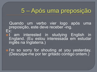 Quando um verbo vier logo após uma
preposição, este deve receber -ing.
Ex:
 I am interested in studying English in
England. (Eu estou interessada em estudar
inglês na Inglaterra.)
 I‟m so sorry for shouting at you yesterday.
(Desculpe-me por ter gritado contigo ontem.)
 