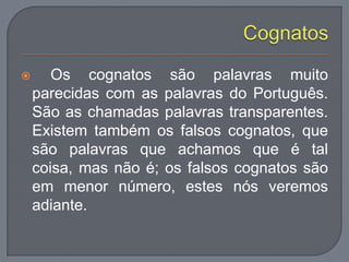  Os cognatos são palavras muito
parecidas com as palavras do Português.
São as chamadas palavras transparentes.
Existem também os falsos cognatos, que
são palavras que achamos que é tal
coisa, mas não é; os falsos cognatos são
em menor número, estes nós veremos
adiante.
 