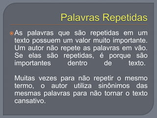 As palavras que são repetidas em um
texto possuem um valor muito importante.
Um autor não repete as palavras em vão.
Se elas são repetidas, é porque são
importantes dentro de texto.
Muitas vezes para não repetir o mesmo
termo, o autor utiliza sinônimos das
mesmas palavras para não tornar o texto
cansativo.
 