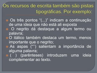  Os três pontos “(...)” indicam a continuação
de uma ideia que não está ali exposta
 O negrito dá destaque a algum termo ou
palavra;
 O itálico também destaca um termo, menos
importante que o negrito;
 As aspas (“‟‟) salientam a importância de
alguma palavra;
 ( ) (parênteses) introduzem uma ideia
complementar ao texto.
 