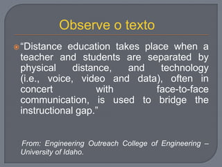“Distance education takes place when a
teacher and students are separated by
physical distance, and technology
(i.e., voice, video and data), often in
concert with face-to-face
communication, is used to bridge the
instructional gap.”
From: Engineering Outreach College of Engineering –
University of Idaho.
Observe o texto
 