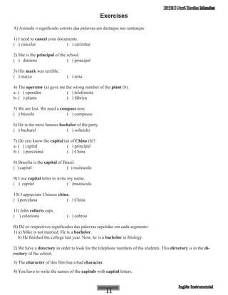 ETEC José Rocha Mendes
Exercises
A) Assinale o significado correto das palavras em destaque nas sentenças:
1) I need to cancel your documents.
( ) cancelar 	 ( ) carimbar
2) She is the principal of the school.
( ) diretora 	 ( ) principal
3) His mark was terrible.
( ) marca 		 ( ) nota
4) The operator (a) gave me the wrong number of the plant (b).
a- ( ) operador 	 ( ) telefonista
b- ( ) planta 	 ( ) fábrica
5) We are lost. We need a compass now.
( ) bússola 	 ( ) compasso
6) He is the most famous bachelor of the party.
( ) bacharel 	 ( ) solteirão
7) Do you know the capital (a) of China (b)?
a- ( ) capital 		 ( ) principal
b- ( ) porcelana 		 ( ) China
8) Brasilia is the capital of Brazil.
( ) capital 			 ( ) maiúscula
9) I use capital letter to write my name.
( ) capital 		 ( )maiúscula
10) I appreciate Chinese china.
( ) porcelana 		 ( ) China
11) John collects caps.
( ) coleciona 		 ( ) cobrou
B) Dê os respectivos significados das palavras repetidas em cada segmento:
1) a) Mike is not married. He is a bachelor.
b) He finished the college last year. Now, he is a bachelor in Biology.
2) We have a directory in order to look for the telephone numbers of the students. This directory is in the di-
rectory of the school.
3) The character of this film has a bad character.
4) You have to write the names of the capitals with capital letters.
 