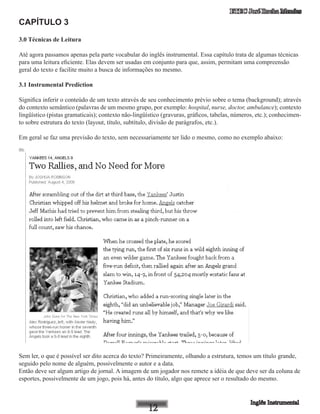 ETEC José Rocha Mendes
CAPÍTULO 3
3.0 Técnicas de Leitura
Até agora passamos apenas pela parte vocabular do inglês instrumental. Essa capítulo trata de algumas técnicas
para uma leitura eficiente. Elas devem ser usadas em conjunto para que, assim, permitam uma compreensão
geral do texto e facilite muito a busca de informações no mesmo.
3.1 Instrumental Prediction
Significa inferir o conteúdo de um texto através de seu conhecimento prévio sobre o tema (background); através
do contexto semântico (palavras de um mesmo grupo, por exemplo: hospital, nurse, doctor, ambulance); contexto
lingüístico (pistas gramaticais); contexto não-lingüístico (gravuras, gráficos, tabelas, números, etc.); conhecimen-
to sobre estrutura do texto (layout, título, subtítulo, divisão de parágrafos, etc.).
Em geral se faz uma previsão do texto, sem necessariamente ter lido o mesmo, como no exemplo abaixo:
Sem ler, o que é possível ser dito acerca do texto? Primeiramente, olhando a estrutura, temos um título grande,
seguido pelo nome de alguém, possivelmente o autor e a data.
Então deve ser algum artigo de jornal. A imagem de um jogador nos remete a idéia de que deve ser da coluna de
esportes, possivelmente de um jogo, pois há, antes do título, algo que aprece ser o resultado do mesmo.
 