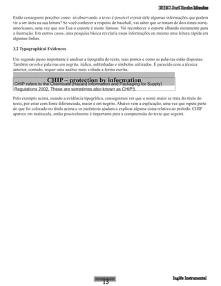 ETEC José Rocha Mendes
Então conseguem perceber como só observando o texto é possível extrair dele algumas informações que podem
vir a ser úteis na sua leitura? Se você conhecer a respeito de baseball, vai saber que se tratam de dois times norte-
americanos, uma vez que nos Eua o esporte é muito famoso. Vai reconhecer o esporte olhando meramente para
a ilustração. Em outros casos, uma pesquisa básica revelaria essas informações ou mesmo uma leitura rápida em
algumas linhas.
3.2 Typographical Evidences
Um segundo passo importante é analisar a tipografia do texto, seus pontos e como as palavras estão dispostas.
Também envolve palavras em negrito, itálico, sublinhadas e símbolos utilizados. É parecido com a técnica
anterior, contudo, requer uma análise mais voltada a forma escrita.
CHIP – protection by informationCHIP refers to the Chemicals (Hazard Information and Packaging for Supply)
Regulations 2002. These are sometimes also known as CHIP3.
Pelo exemplo acima, usando a evidência tipográfica, conseguimos ver que o nome maior se trata do título do
texto, por estar com fonte diferenciada, maior e em negrito. Abaixo vem a explicação, uma vez que repete parte
do que foi colocado no título acima e os parêntesis ajudam a explicar alguma coisa relativa ao período. CHIP
aparece em maiúscula, então possivelmente é importante para a compreensão do texto que seguirá.
 