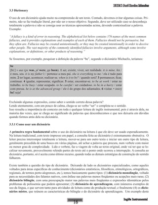 ETEC José Rocha Mendes
3.3 Dictionary
O uso de um dicionário ajuda muito na compreensão de um texto. Contudo, devemos evitar algumas coisas. Pri-
meiro, não se faz tradução literal, por não ser o nosso objetivo. Segundo, deve ser utilizado caso se desconheça
totalmente a palavra e não se consiga usar as técnicas apresentadas acima, devendo contextualizar a palavra.
Exemplo:
“A fallacy is a kind of error in reasoning. The alphabetical list below contains 176 names of the most common
fallacies, and it provides explanations and examples of each of them. Fallacies should not be persuasive, but
they often are. Fallacies may be created unintentionally, or they may be created intentionally in order to deceive
other people. The vast majority of the commonly identified fallacies involve arguments, although some involve
explanations, or definitions, or other products of reasoning.”
Se fossemos, por exemplo, pesquisar a definição da palavra “be”, segundo o dicionário Michaelis, teríamos:
be
[bi:] v aux (ps was, pl were, pp been). 1 ser, existir, viver, ser realidade. it is mine, his /
é meu, seu. it is my father’s / pertence a meu pai. she is everything to me / ela é tudo para
mim. 2 ter lugar, acontecer, realizar-se. when is it to be? / quando será? 3 permanecer, ficar,
continuar. 4 igualar, representar, significar. 5 estar, encontrar-se. to be at work / estar no
trabalho. to be busy / estar ocupado. to be careful / ser cuidadoso. to be in a hurry / estar
com pressa. he is at the advanced group / ele é do grupo dos adiantados. �6 visitar. • interj
be! seja!
Excluindo algumas expressões, como saber o sentido correto dessa palavra?
Lendo atentamente, com um pouco de calma, chega-se ao verbo “ser” e completa-se o sentido.
Isso ressalta a importância do contexto em toda e qualquer leitura de inglês instrumental, pois é através dela, na
maioria das vezes, que se chega ao significado de palavras que desconhecemos e que nos deixaria em dúvidas
quando formos atrás dela no dicionário.
3.3.1 Como usar um dicionário
A primeira regra fundamental sobre o uso do dicionário na leitura é que ele deve ser usado esporadicamente.
Na leitura tradicional, com texto impresso em papel, a consulta feita ao dicionário é extremamente obstrutiva. O
leitor precisa interromper totalmente a leitura, mover-se para um outro texto e iniciar um outro tipo de leitura,
geralmente precedida de uma busca em várias páginas, até achar a palavra que procura, num verbete com maior
ou menor grau de complexidade. Lido o verbete, faz a viagem de volta ao texto original, onde vai ter que se lo-
calizar novamente, provavelmente relendo partes do texto até o ponto onde ocorreu a interrupção. A consulta ao
dicionário, portanto, só é aceita como último recurso, quando todas as demais estratégias de construção do sentido
falharem.
Existe também a questão do tipo de dicionário. Deixando de lado os dicionários especializados, como aqueles
voltados para áreas específicas de conhecimento (dicionários estatísticos, filosóficos, etimológicos, ortográficos,
regionais, de termos porto-alegrenses, etc.), temos basicamente quatro tipos: (1) dicionário monolíngüe, voltado
para as necessidades dos falantes nativos, com ênfase nas palavras menos freqüentes ou acepções mais raras; (2)
dicionário bilíngüe, com uma preocupação maior nas palavras mais freqüentes e expressões idiomáticas pelos
problemas de polissemia que podem apresentar; (3) dicionário de aprendizagem, com inúmeros exemplos de
uso da língua, e que servem tanto para atividades de leitura como de produção textual; e finalmente (4) os dicio-
nários mistos, que reúnem as características do bilíngüe e do dicionário de aprendizagem. Um exemplo deste
 
