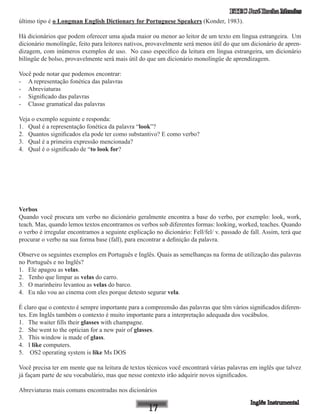 ETEC José Rocha Mendes
último tipo é o Longman English Dictionary for Portuguese Speakers (Konder, 1983).
Há dicionários que podem oferecer uma ajuda maior ou menor ao leitor de um texto em língua estrangeira. Um
dicionário monolíngüe, feito para leitores nativos, provavelmente será menos útil do que um dicionário de apren-
dizagem, com inúmeros exemplos de uso. No caso específico da leitura em língua estrangeira, um dicionário
bilíngüe de bolso, provavelmente será mais útil do que um dicionário monolíngüe de aprendizagem.
Você pode notar que podemos encontrar:
-	 A representação fonética das palavras
-	 Abreviaturas
-	 Significado das palavras
-	 Classe gramatical das palavras
Veja o exemplo seguinte e responda:
1.	 Qual é a representação fonética da palavra “look”?
2.	 Quantos significados ela pode ter como substantivo? E como verbo?
3.	 Qual é a primeira expressão mencionada?
4.	 Qual é o significado de “to look for?
Verbos
Quando você procura um verbo no dicionário geralmente encontra a base do verbo, por exemplo: look, work,
teach. Mas, quando lemos textos encontramos os verbos sob diferentes formas: looking, worked, teaches. Quando
o verbo é irregular encontramos a seguinte explicação no dicionário: Fell/fel/ v. passado de fall. Assim, terá que
procurar o verbo na sua forma base (fall), para encontrar a definição da palavra.
Observe os seguintes exemplos em Português e Inglês. Quais as semelhanças na forma de utilização das palavras
no Português e no Inglês?
1.	 Ele apagou as velas.
2.	 Tenho que limpar as velas do carro.
3.	 O marinheiro levantou as velas do barco.
4.	 Eu não vou ao cinema com eles porque detesto segurar vela.
É claro que o contexto é sempre importante para a compreensão das palavras que têm vários significados diferen-
tes. Em Inglês também o contexto é muito importante para a interpretação adequada dos vocábulos.
1.	 The waiter fills their glasses with champagne.
2.	 She went to the optician for a new pair of glasses.
3.	 This window is made of glass.
4.	 I like computers.
5.	 OS2 operating system is like Ms DOS
Você precisa ter em mente que na leitura de textos técnicos você encontrará várias palavras em inglês que talvez
já façam parte de seu vocabulário, mas que nesse contexto irão adquirir novos significados.
Abreviaturas mais comuns encontradas nos dicionários
 