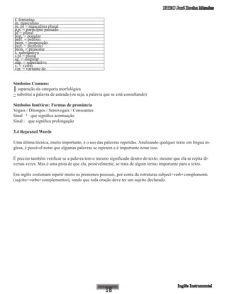 ETEC José Rocha Mendes
f. feminino
m. masculino
m. pl = masculino plural
p.p. = particípio passado
pl = plural
pop. = popular
pref. = prefixo
prep. = preposição
pret. = pretérito
pron. = pronome
s. substantivo
s.pl = plural
sg. = singular
sup. = superlativo
v. = verbo
var. = variante de
Símbolos Comuns:
║ separação da categoria morfológica
~ substitui a palavra de entrada (ou seja, a palavra que se está consultando)
Símbolos fonéticos: Formas de pronúncia
Vogais / Ditongos / Semivogais / Consoantes
Sinal ‘ que significa acentuação
Sinal : que significa prolongação
3.4 Repeated Words
Uma última técnica, muito importante, é o uso das palavras repetidas. Analisando qualquer texto em língua in-
glesa, é possível notar que algumas palavras se repetem e é importante notar isso.
É preciso também verificar se a palavra tem o mesmo significado dentro do texto, mesmo que ela se repita di-
versas vezes. Mas é uma pista de que ela, possivelmente, se trata de algum termo importante para o texto.
Em inglês costumam repetir muito os pronomes pessoais, por conta da estruturas subject+verb+complements
(sujeito+verbo+complementos), sendo que toda oração deve ter um sujeito declarado.
 