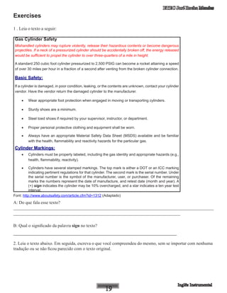 ETEC José Rocha Mendes
Exercises
1 . Leia o texto a seguir:
Gas Cylinder Safety
Mishandled cylinders may rupture violently, release their hazardous contents or become dangerous
projectiles. If a neck of a pressurized cylinder should be accidentally broken off, the energy released
would be sufficient to propel the cylinder to over three-quarters of a mile in height.
A standard 250 cubic foot cylinder pressurized to 2,500 PSIG can become a rocket attaining a speed
of over 30 miles per hour in a fraction of a second after venting from the broken cylinder connection.
Basic Safety:
If a cylinder is damaged, in poor condition, leaking, or the contents are unknown, contact your cylinder
vendor. Have the vendor return the damaged cylinder to the manufacturer.
•	 Wear appropriate foot protection when engaged in moving or transporting cylinders.
•	 Sturdy shoes are a minimum.
•	 Steel toed shoes if required by your supervisor, instructor, or department.
•	 Proper personal protective clothing and equipment shall be worn.
•	 Always have an appropriate Material Safety Data Sheet (MSDS) available and be familiar
with the health, flammability and reactivity hazards for the particular gas.
Cylinder Markings: 
•	 Cylinders must be properly labeled, including the gas identity and appropriate hazards (e.g.,
health, flammability, reactivity).
•	 Cylinders have several stamped markings. The top mark is either a DOT or an ICC marking
indicating pertinent regulations for that cylinder. The second mark is the serial number. Under
the serial number is the symbol of the manufacturer, user, or purchaser. Of the remaining
marks the numbers represent the date of manufacture, and retest date (month and year). A
(+) sign indicates the cylinder may be 10% overcharged, and a star indicates a ten year test
interval.
Font: http://www.aboutsafety.com/article.cfm?id=1312 (Adaptado)
A: Do que fala esse texto?
__________________________________________________________________________________________
___________________________________________________________________________
B: Qual o significado da palavra sign no texto?
_______________________________________________________
2. Leia o texto abaixo. Em seguida, escreva o que você compreendeu do mesmo, sem se importar com nenhuma
tradução ou se não ficou parecido com o texto original.
 