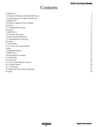 ETEC José Rocha Mendes
Contents
CAPÍTULO 1	 3
1.0 O QUE É INGLÊS INSTRUMENTAL?	 3
1.2 Como funciona o inglês instrumental	 4
CAPÍTULO 2	 5
2.0 Falsos Cognatos (False Friends)	 5
Exercises	 8
2.1 Ambigüidade Lexical	 9
Exercises	 11
CAPÍTULO 3	 12
3.0 Técnicas de Leitura	 12
3.1 Instrumental Prediction	 12
3.2 Typographical Evidences	 13
Exercises	 14
3.3 Dictionary	 16
3.3.1 Como usar um dicionário	 16
Verbos	 17
3.4 Repeated Words	 18
CAPÍTULO 4	 21
4.0 Estratégias de Leitura	 21
4.1 Skimming	 21
4.2 Scanning	 26
4.2.1 Keywords (palavras-chave)	 26
4.2.2 Mapa Mental	 26
4.2.3 Anotações	 26
4.3 Buscando informações específicas	 27
Exercise	 28
 
