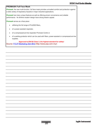 ETEC José Rocha Mendes
PROMASK Full Face Mask
Promask, the new multi-function, full face mask provides unrivalled comfort and protection against
a wide variety of respiratory hazards in major industrial applications.
Promask has many unique features as well as offering proven convenience and reliable
performance.  Its slimline modern design have strong wearer appeal.
Promask serves as a face piece
•	 utilitising the full range of Pro2000 filters,
•	 of a power-assisted respirator,
•	 of a compressed-air-line respirator Promask Combi or
•	 of a welding protector which can be used with filters, power-assisted or compressed-air-line
supplies.
Approved to EN136 Class 3, the highest standard for safety!
Source: P.S.P Marketing Sdn Bhd (http://www.psp.com.my/)
____________________________________________________________
____________________________________________________________
____________________________________________________________
____________________________________________________________
____________________________________________________________
____________________________________________________________
____________________________________________________________
____________________________________________________________
____________________________________________________________
____________________________________________________________
____________________________________________________________
____________________________________________________________
____________________________________________________________
____________________________________________________________
____________________________________________________________
____________________________________________________________
____________________________________________________________
____________________________________________________________
____________________________________________________________
____________________________________________________________
 