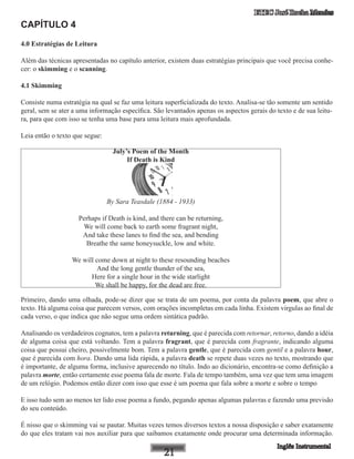 ETEC José Rocha Mendes
CAPÍTULO 4
4.0 Estratégias de Leitura
Além das técnicas apresentadas no capítulo anterior, existem duas estratégias principais que você precisa conhe-
cer: o skimming e o scanning.
4.1 Skimming
Consiste numa estratégia na qual se faz uma leitura superficializada do texto. Analisa-se tão somente um sentido
geral, sem se ater a uma informação específica. São levantados apenas os aspectos gerais do texto e de sua leitu-
ra, para que com isso se tenha uma base para uma leitura mais aprofundada.
Leia então o texto que segue:
July’s Poem of the Month
If Death is Kind
By Sara Teasdale (1884 - 1933)
Perhaps if Death is kind, and there can be returning,
We will come back to earth some fragrant night,
And take these lanes to find the sea, and bending
Breathe the same honeysuckle, low and white.
We will come down at night to these resounding beaches
And the long gentle thunder of the sea,
Here for a single hour in the wide starlight
We shall be happy, for the dead are free.
Primeiro, dando uma olhada, pode-se dizer que se trata de um poema, por conta da palavra poem, que abre o
texto. Há alguma coisa que parecem versos, com orações incompletas em cada linha. Existem virgulas ao final de
cada verso, o que indica que não segue uma ordem sintática padrão.
Analisando os verdadeiros cognatos, tem a palavra returning, que é parecida com retornar, retorno, dando a idéia
de alguma coisa que está voltando. Tem a palavra fragrant, que é parecida com fragrante, indicando alguma
coisa que possui cheiro, possivelmente bom. Tem a palavra gentle, que é parecida com gentil e a palavra hour,
que é parecida com hora. Dando uma lida rápida, a palavra death se repete duas vezes no texto, mostrando que
é importante, de alguma forma, inclusive aparecendo no título. Indo ao dicionário, encontra-se como definição a
palavra morte, então certamente esse poema fala de morte. Fala de tempo também, uma vez que tem uma imagem
de um relógio. Podemos então dizer com isso que esse é um poema que fala sobre a morte e sobre o tempo
E isso tudo sem ao menos ter lido esse poema a fundo, pegando apenas algumas palavras e fazendo uma previsão
do seu conteúdo.
É nisso que o skimming vai se pautar. Muitas vezes temos diversos textos a nossa disposição e saber exatamente
do que eles tratam vai nos auxiliar para que saibamos exatamente onde procurar uma determinada informação.
 