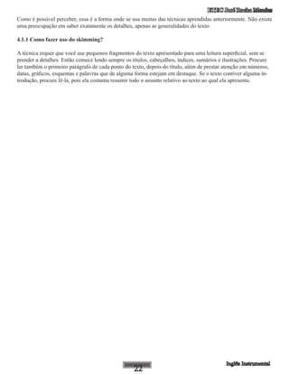 ETEC José Rocha Mendes
Como é possível perceber, essa é a forma onde se usa muitas das técnicas aprendidas anteriormente. Não existe
uma preocupação em saber exatamente os detalhes, apenas as generalidades do texto.
4.1.1 Como fazer uso do skimming?
A técnica requer que você use pequenos fragmentos do texto apresentado para uma leitura superficial, sem se
prender a detalhes. Então comece lendo sempre os títulos, cabeçalhos, índices, sumários e ilustrações. Procure
ler também o primeiro parágrafo de cada ponto do texto, depois do título, além de prestar atenção em números,
datas, gráficos, esquemas e palavras que de alguma forma estejam em destaque. Se o texto contiver alguma in-
trodução, procure lê-la, pois ela costuma resumir todo o assunto relativo ao texto ao qual ela apresenta.
 