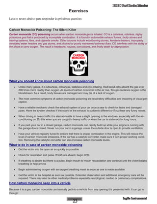 ETEC José Rocha Mendes
Exercises
Leia os textos abaixo para responder às próximas questões:
Carbon Monoxide Poisoning: The Silent Killer
Carbon monoxide (CO) poisoning occurs when carbon monoxide gas is inhaled. CO is a colorless, odorless, highly
poisonous gas that is produced by incomplete combustion. It is found in automobile exhaust fumes, faulty stoves and
heating systems, fires, and cigarette smoke. Other sources include woodburning stoves, kerosene heaters, improperly
ventilated water headers and gas stoves, and blocked or poorly maintained chimney flues. CO interferes with the ability of
the blood to carry oxygen. The result is headache, nausea, convulsions, and finally death by asphyxiation.
What you should know about carbon monoxide poisoning
•	 Unlike many gases, it is odourless, colourless, tasteless and non-irritating. Red blood cells absorb the gas over
200 times more readily than oxygen. As levels of carbon monoxide in the air rise, this gas replaces oxygen in the
bloodstream. As a result, body tissues are damaged and may die of a lack of oxygen.
•	 The most common symptoms of carbon monoxide poisoning are respiratory difficulties and impairing of visual per-
ception.
•	 Have a reliable mechanic check the exhaust system of your car once a year to check for leaks and damaged
pipes. Have the system checked if the sound of the exhaust is suddenly different or if you hear any funny noises.
•	 When driving in heavy traffic it is also advisable to have a slight opening in the windows, especially with the air-
conditioning on. Do this when you are caught in heavy traffic or when the car is stationary for long hours.
•	 If you park your car in a closed garage, carbon monoxide can rapidly build up while your engine is running with
the garage doors closed. Never run your car in a garage unless the outside door is open to provide ventilation.
•	 Have your vehicle regularly tuned to ensure that there is proper combustion in the engine. This will reduce the
level of carbon monoxide emissions. If the car has a catalytic converter, make sure it is in proper working condi-
tion. Removing the catalytic converter can also increase carbon monoxide levels.
What to do in case of carbon monoxide poisoning
•	 Get the victim into the open air as quickly as possible
•	 Check for respiration and pulse. If both are absent, begin CPR.
•	 If breathing is absent but there is a pulse, begin mouth-to-mouth resuscitation and continue until the victim begins
breathing or help arrives
•	 Begin administering oxygen with an oxygen breathing mask as soon as one is made available
•	 Get the victim to the hospital as soon as possible. Extended observation and additional emergency care will be
required. There may also be other medical problems especially neurological, cardiac or pulmonary complications.
How carbon monoxide seep into a vehicle
Because it is a gas, carbon monoxide can basically get into a vehicle from any opening it is presented with. It can go in
through:
 